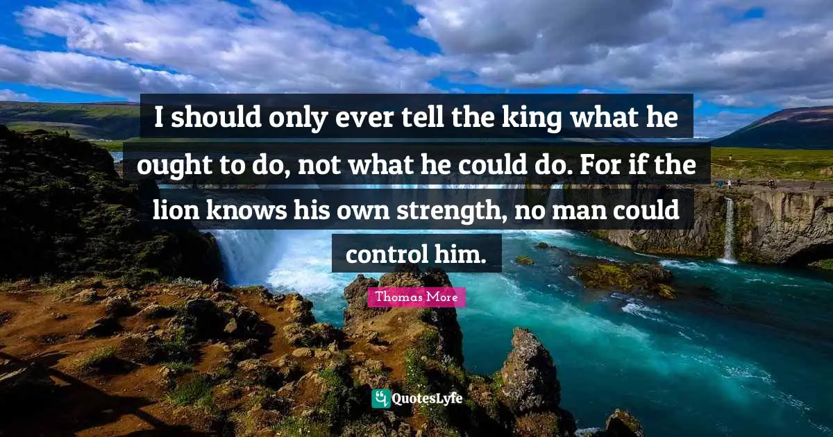 I should only ever tell the king what he ought to do, not what he could do. For if the lion knows his own strength, no man could control him.