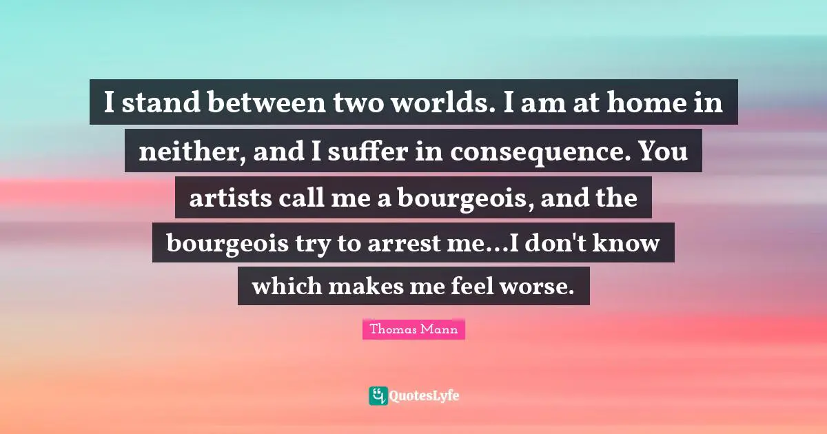 I stand between two worlds. I am at home in neither, and I suffer in consequence. You artists call me a bourgeois, and the bourgeois try to arrest me...I don't know which makes me feel worse.