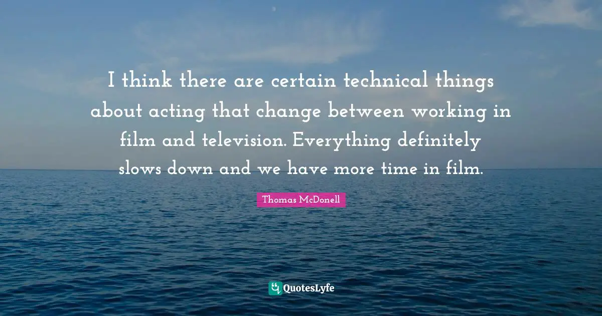 I think there are certain technical things about acting that change between working in film and television. Everything definitely slows down and we have more time in film.