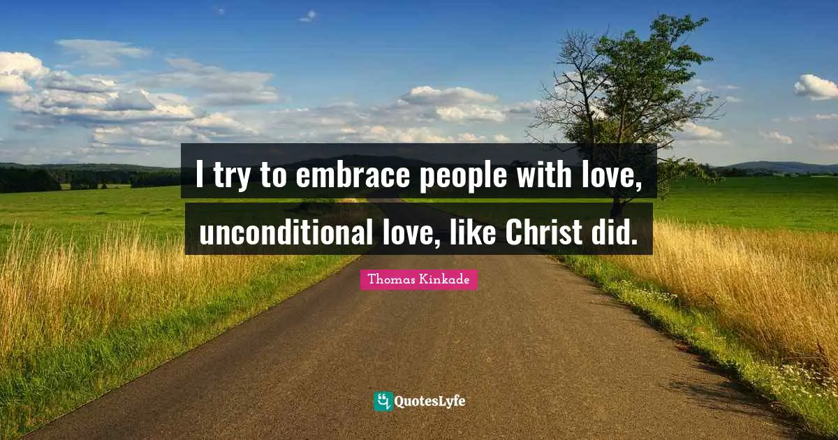 I try to embrace people with love, unconditional love, like Christ did.