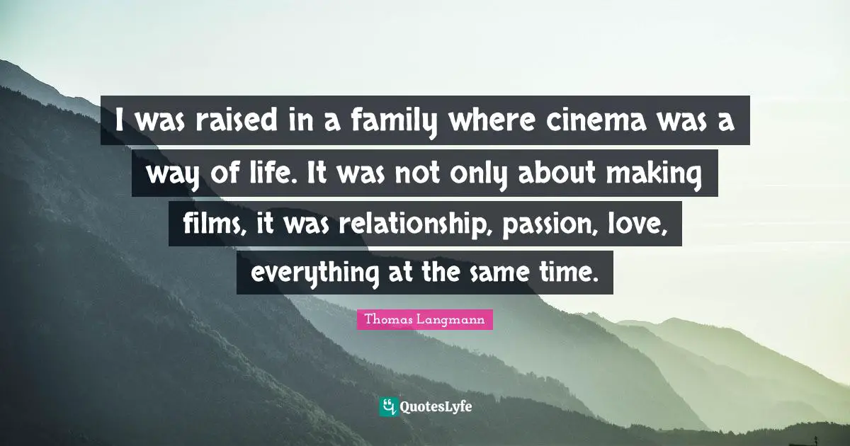 I was raised in a family where cinema was a way of life. It was not only about making films, it was relationship, passion, love, everything at the same time.