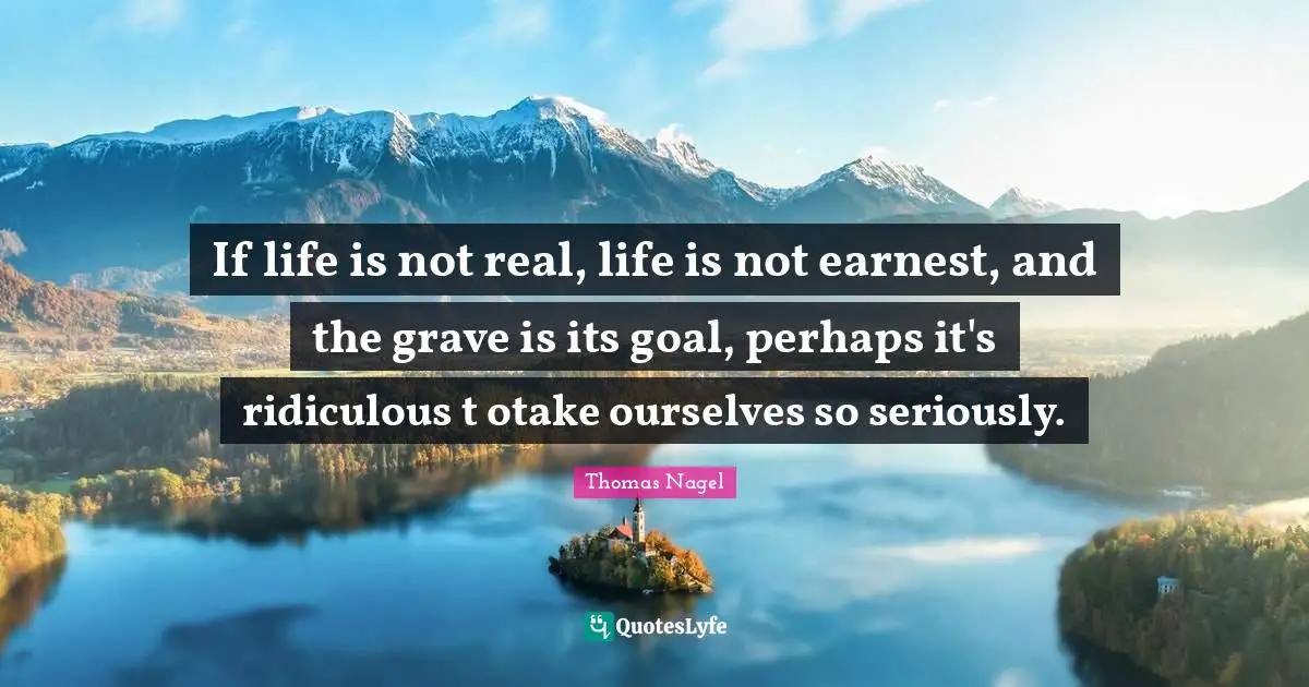 If life is not real, life is not earnest, and the grave is its goal, perhaps it's ridiculous t otake ourselves so seriously.