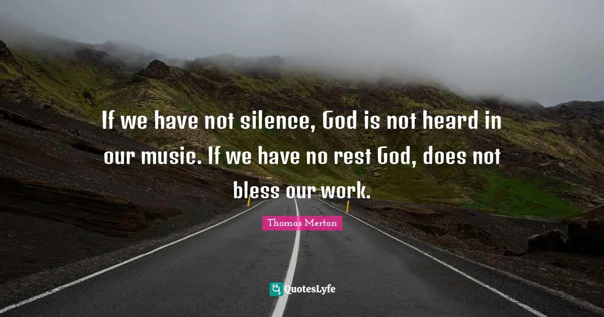 If we have not silence, God is not heard in our music. If we have no rest God, does not bless our work.