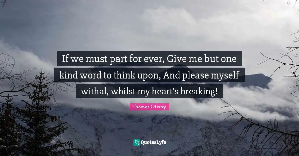 If we must part for ever, Give me but one kind word to think upon, And please myself withal, whilst my heart's breaking!