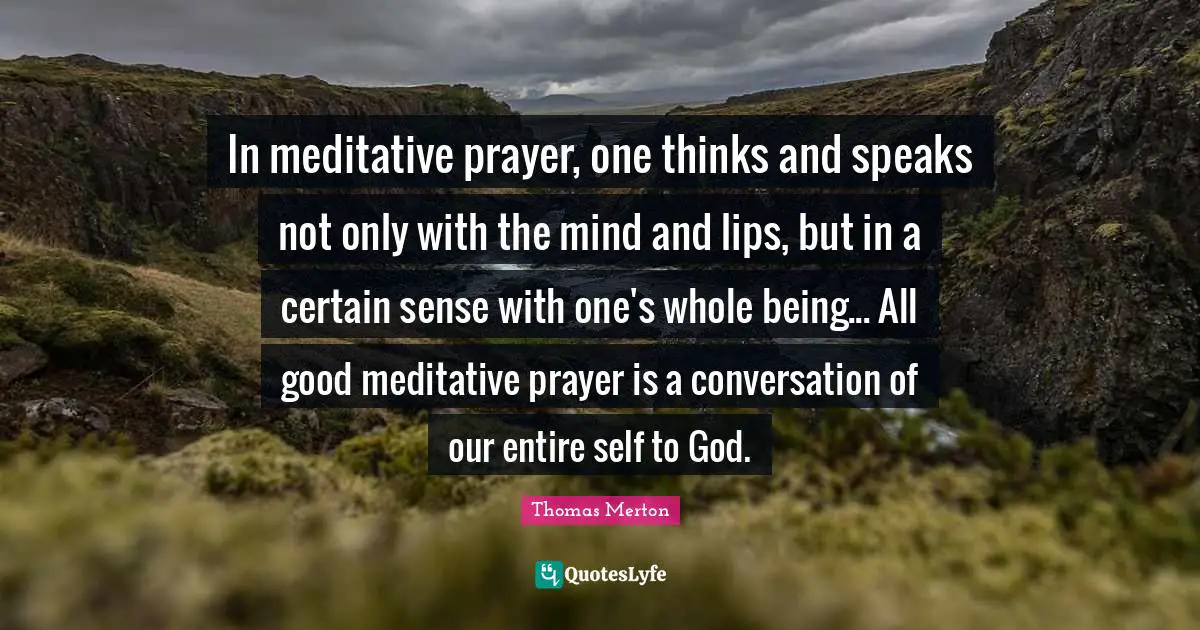 In meditative prayer, one thinks and speaks not only with the mind and lips, but in a certain sense with one's whole being... All good meditative prayer is a conversation of our entire self to God.