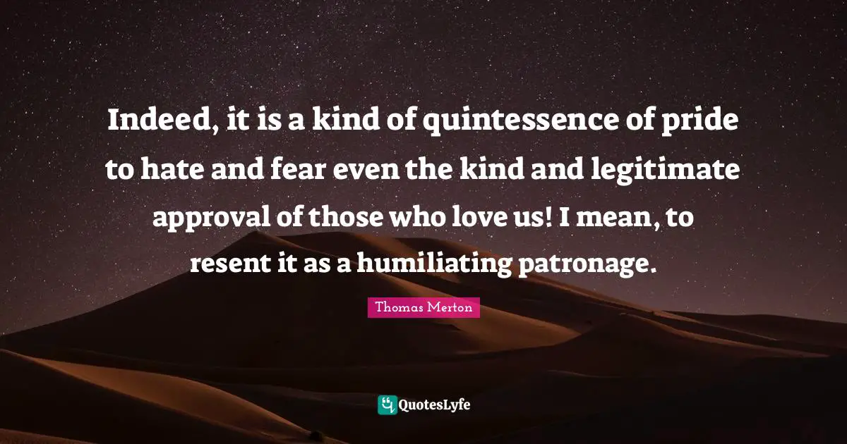 Quintessence Quotes: "Indeed, it is a kind of quintessence of pride to hate and fear even the kind and legitimate approval of those who love us! I mean, to resent it as a humiliating patronage."
