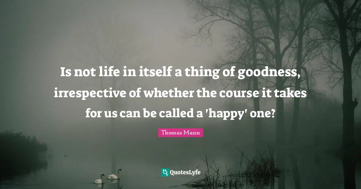 Is not life in itself a thing of goodness, irrespective of whether the course it takes for us can be called a 'happy' one?