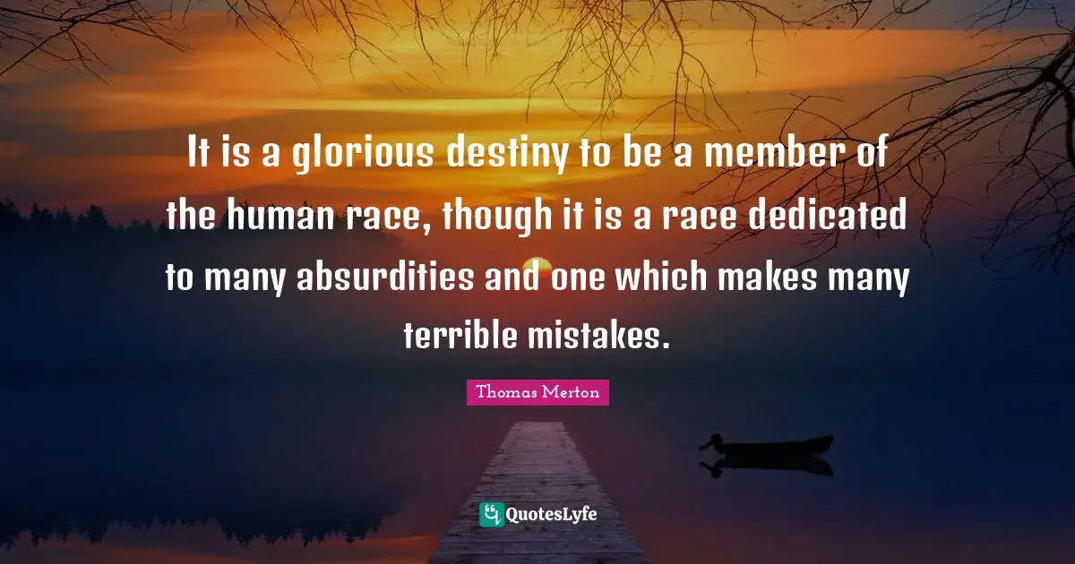 It is a glorious destiny to be a member of the human race, though it is a race dedicated to many absurdities and one which makes many terrible mistakes.