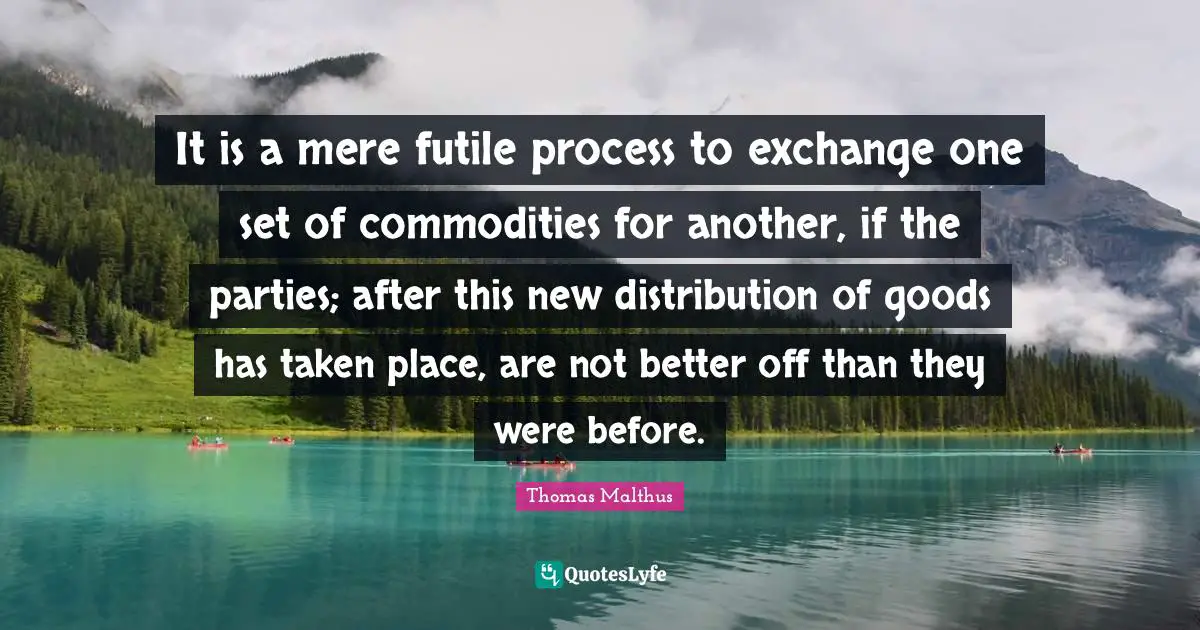 It is a mere futile process to exchange one set of commodities for another, if the parties; after this new distribution of goods has taken place, are not better off than they were before.