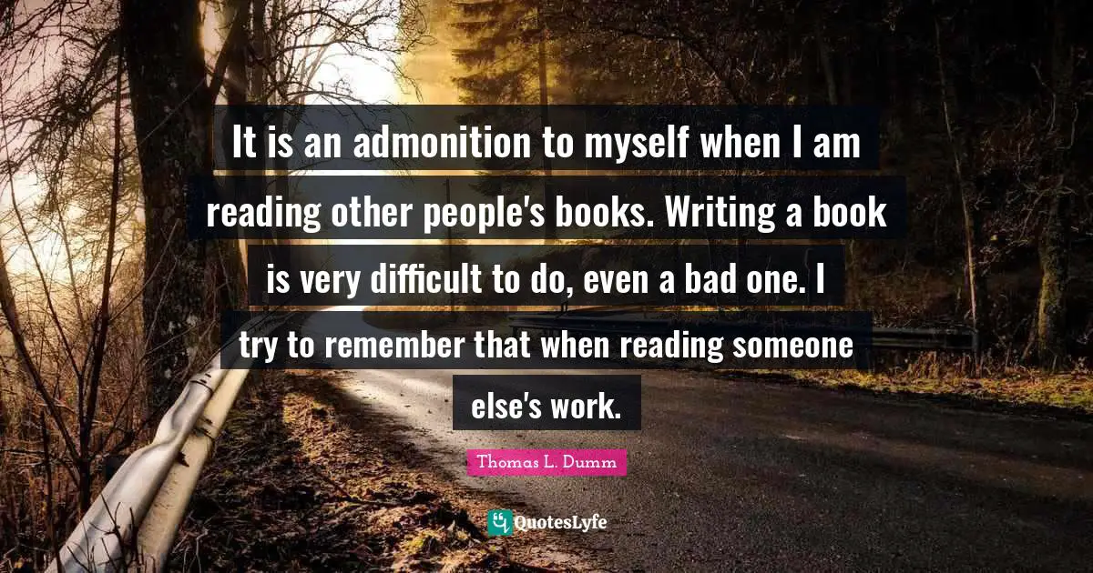 It is an admonition to myself when I am reading other people's books. Writing a book is very difficult to do, even a bad one. I try to remember that when reading someone else's work.