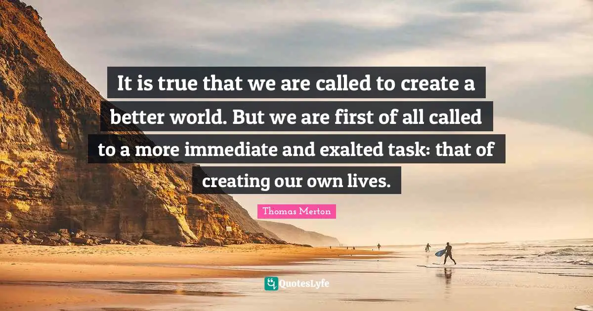 It is true that we are called to create a better world. But we are first of all called to a more immediate and exalted task: that of creating our own lives.