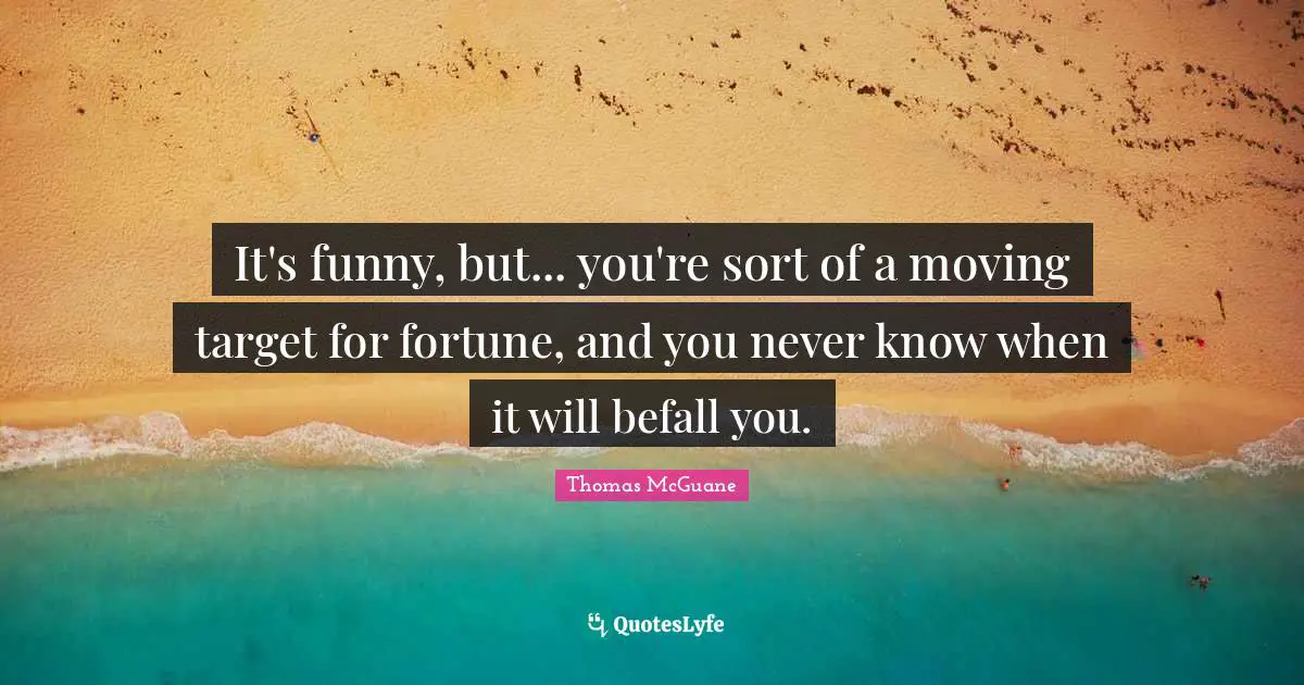 It's funny, but... you're sort of a moving target for fortune, and you never know when it will befall you.