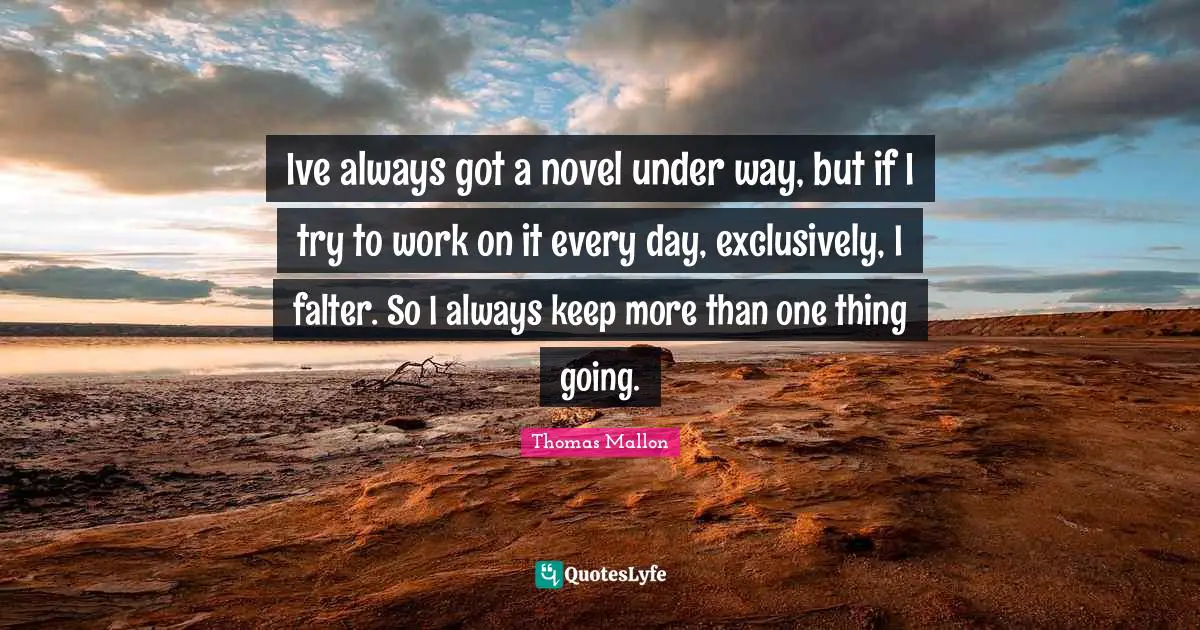 Ive always got a novel under way, but if I try to work on it every day, exclusively, I falter. So I always keep more than one thing going.