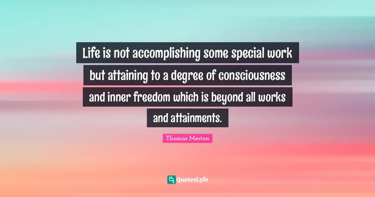 Life is not accomplishing some special work but attaining to a degree of consciousness and inner freedom which is beyond all works and attainments.