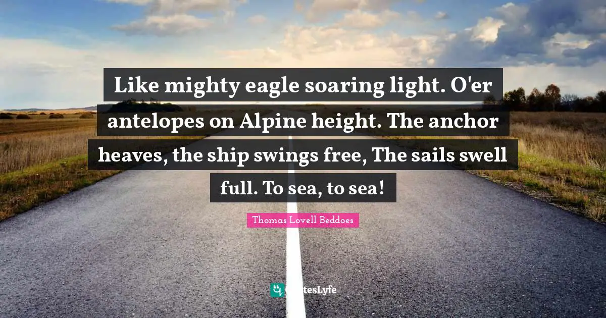 Like mighty eagle soaring light. O'er antelopes on Alpine height. The anchor heaves, the ship swings free, The sails swell full. To sea, to sea!