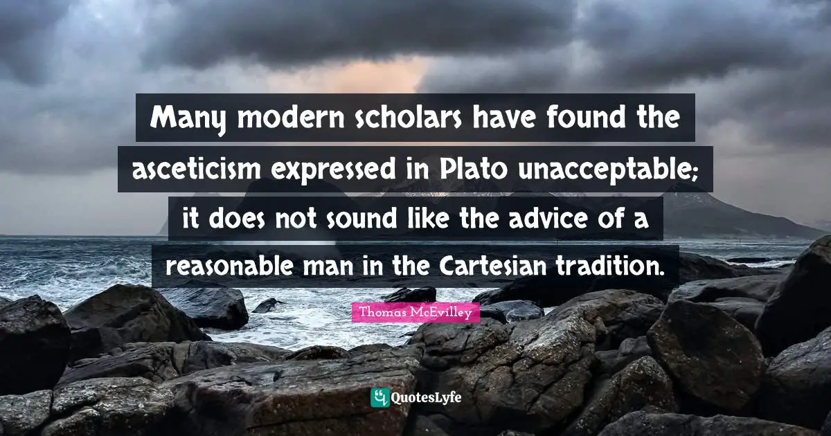 Many modern scholars have found the asceticism expressed in Plato unacceptable; it does not sound like the advice of a reasonable man in the Cartesian tradition.
