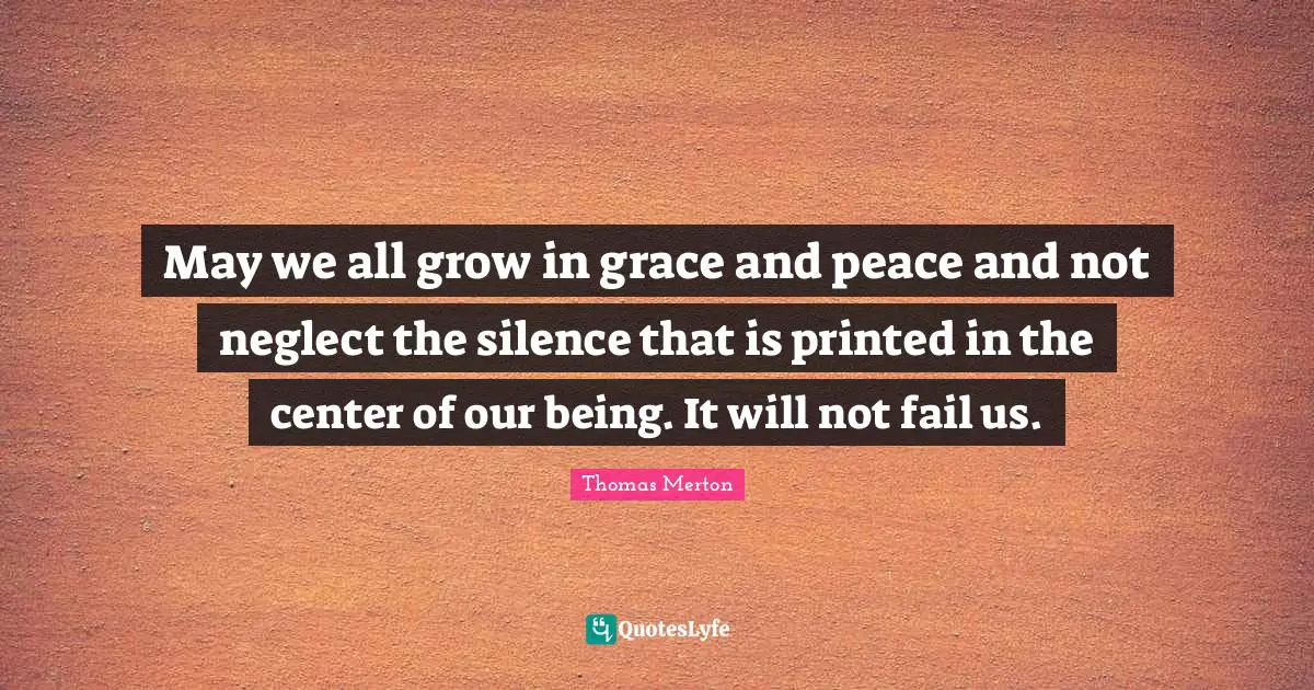 May we all grow in grace and peace and not neglect the silence that is printed in the center of our being. It will not fail us.