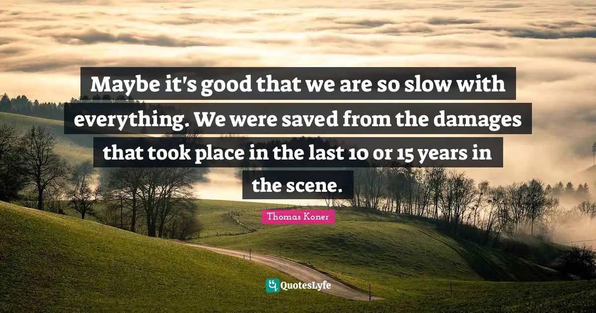 Maybe it's good that we are so slow with everything. We were saved from the damages that took place in the last 10 or 15 years in the scene.