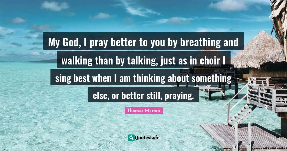 My God, I pray better to you by breathing and walking than by talking, just as in choir I sing best when I am thinking about something else, or better still, praying.