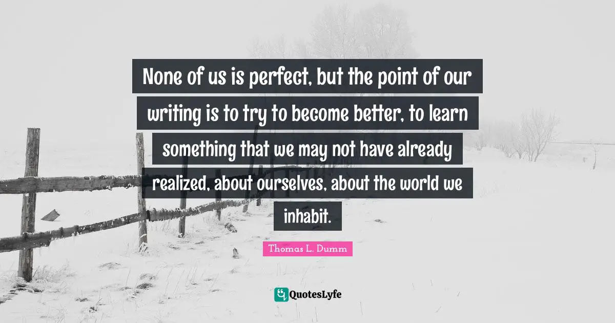 None of us is perfect, but the point of our writing is to try to become better, to learn something that we may not have already realized, about ourselves, about the world we inhabit.