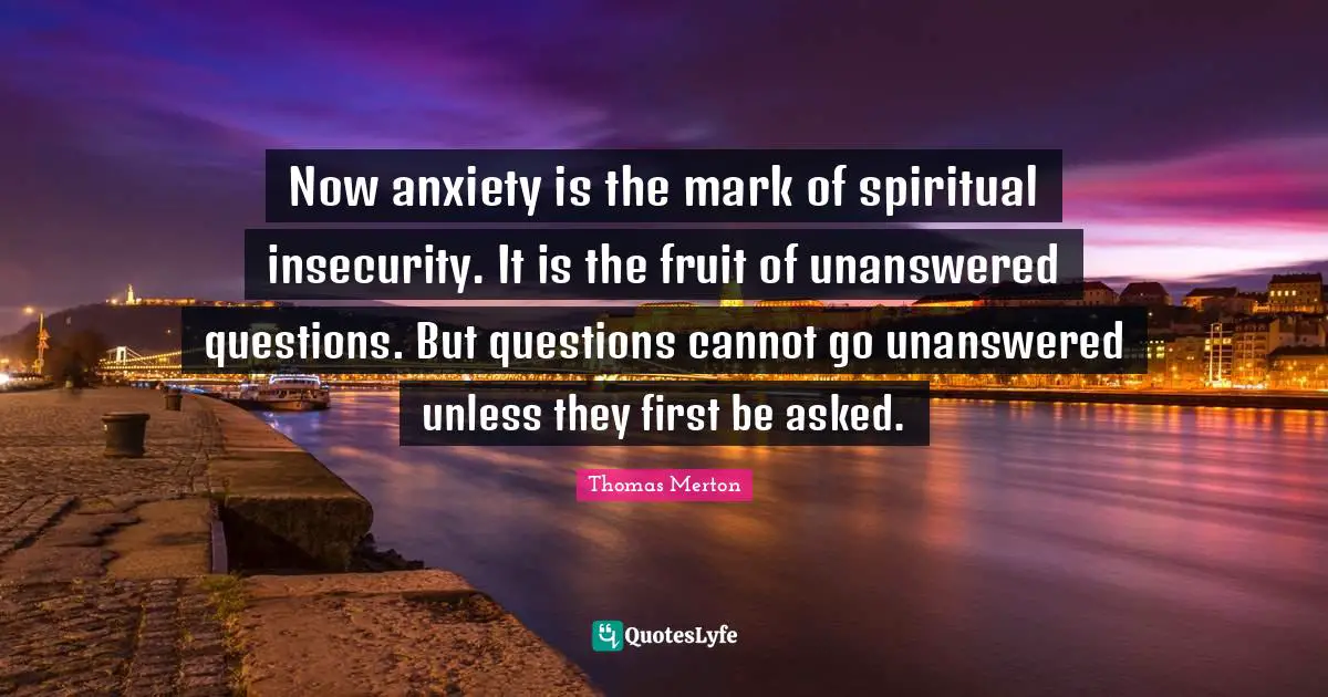 Now anxiety is the mark of spiritual insecurity. It is the fruit of unanswered questions. But questions cannot go unanswered unless they first be asked.