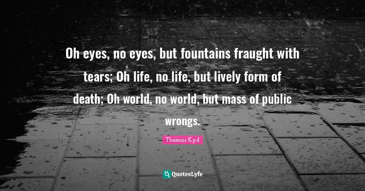 Lively Quotes: "Oh eyes, no eyes, but fountains fraught with tears; Oh life, no life, but lively form of death; Oh world, no world, but mass of public wrongs."