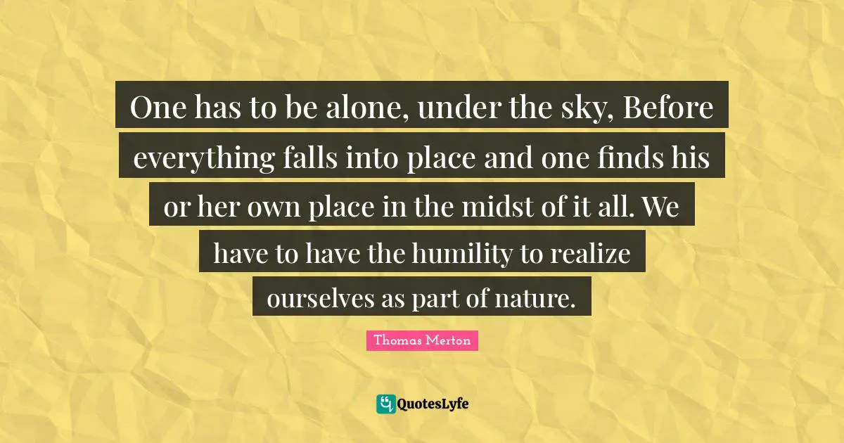 One has to be alone, under the sky, Before everything falls into place and one finds his or her own place in the midst of it all. We have to have the humility to realize ourselves as part of nature.