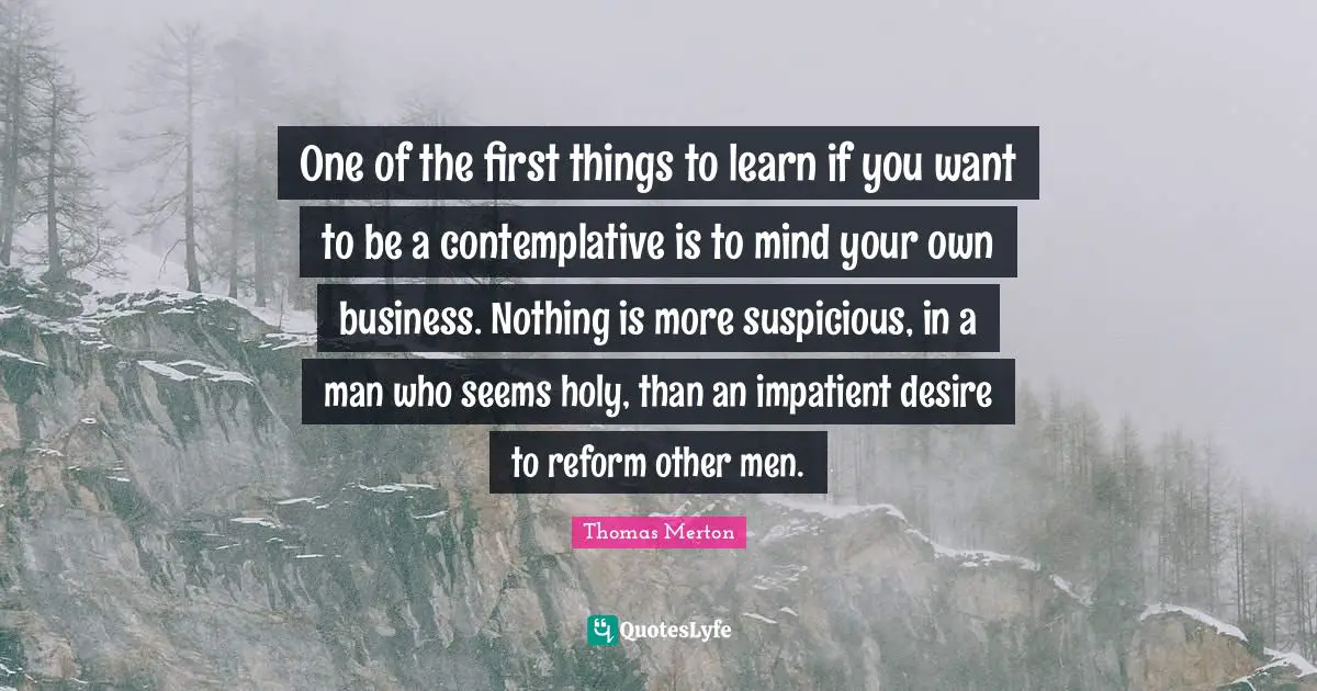 Your Own Quotes: "One of the first things to learn if you want to be a contemplative is to mind your own business. Nothing is more suspicious, in a man who seems holy, than an impatient desire to reform other men."