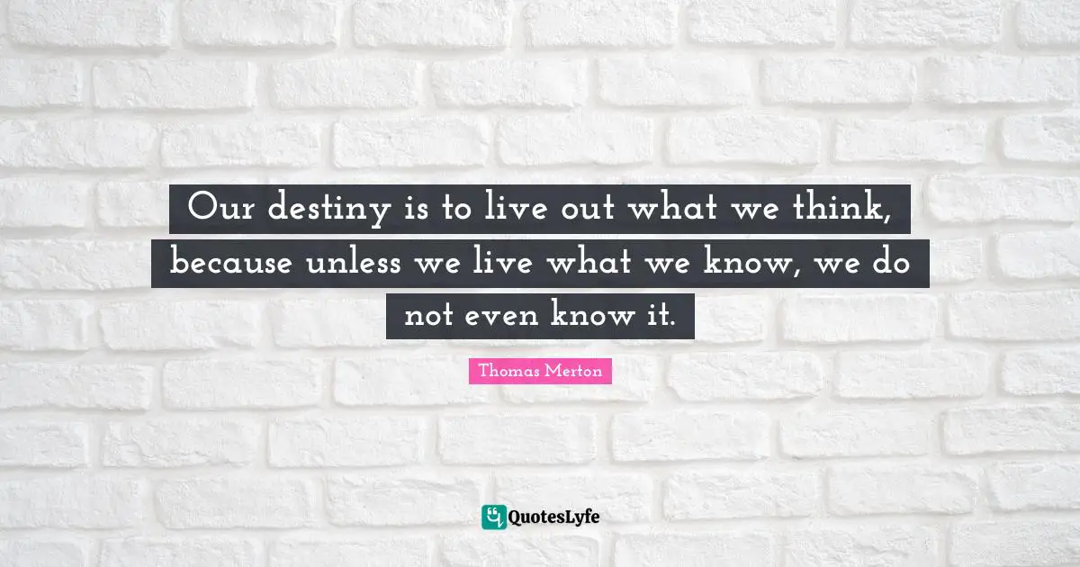 Our destiny is to live out what we think, because unless we live what we know, we do not even know it.