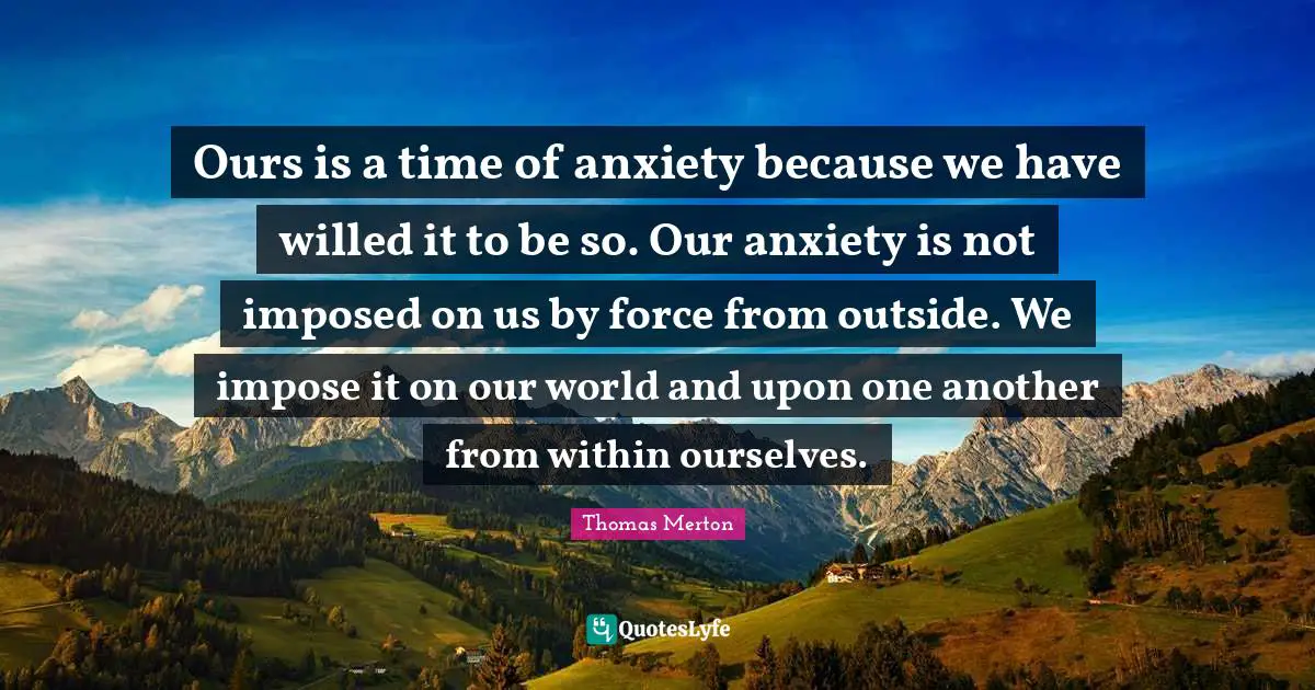 Ours is a time of anxiety because we have willed it to be so. Our anxiety is not imposed on us by force from outside. We impose it on our world and upon one another from within ourselves.