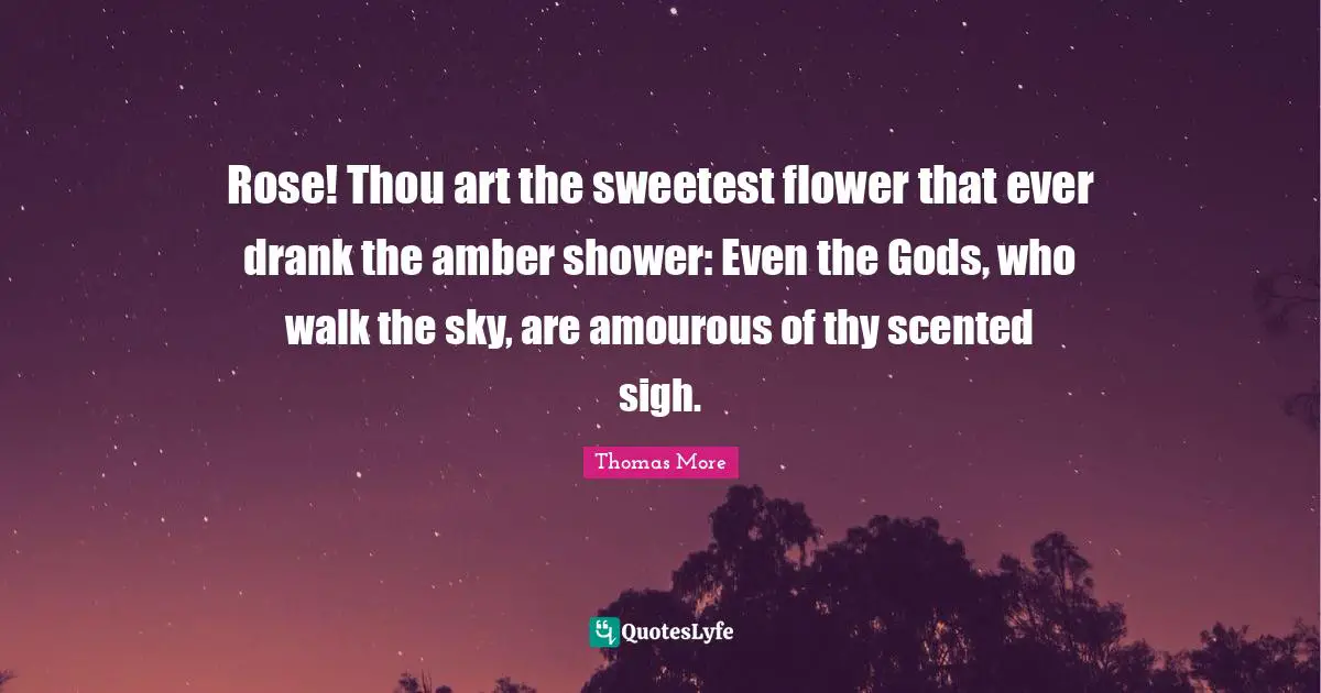 Rose! Thou art the sweetest flower that ever drank the amber shower: Even the Gods, who walk the sky, are amourous of thy scented sigh.