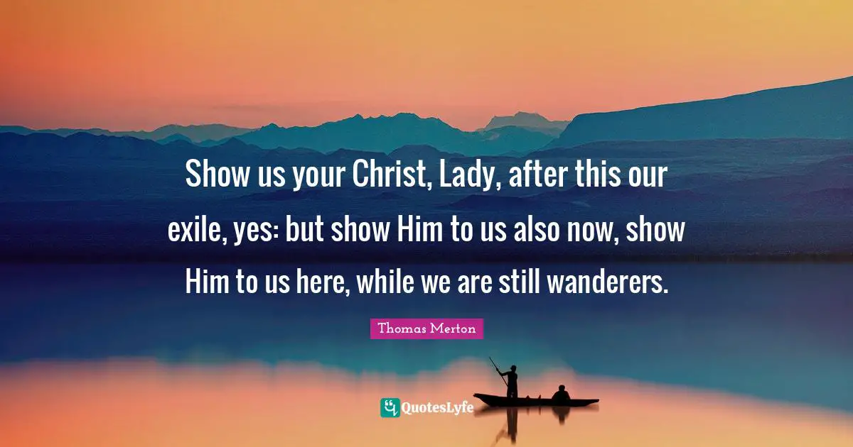 Show us your Christ, Lady, after this our exile, yes: but show Him to us also now, show Him to us here, while we are still wanderers.