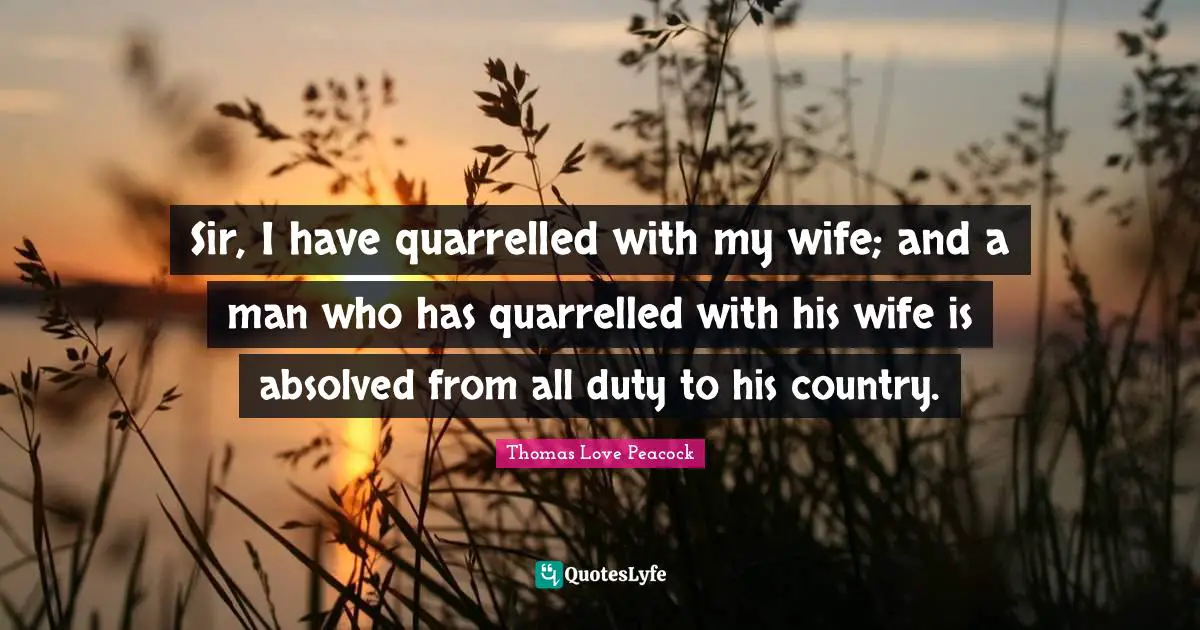 Sir, I have quarrelled with my wife; and a man who has quarrelled with his wife is absolved from all duty to his country.