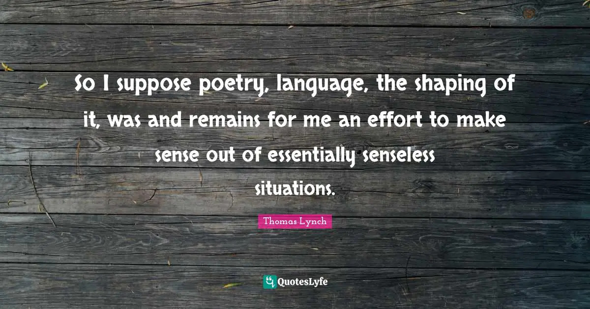 So I suppose poetry, language, the shaping of it, was and remains for me an effort to make sense out of essentially senseless situations.