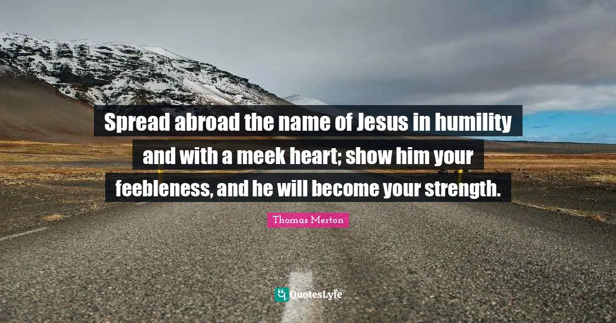 Spread abroad the name of Jesus in humility and with a meek heart; show him your feebleness, and he will become your strength.
