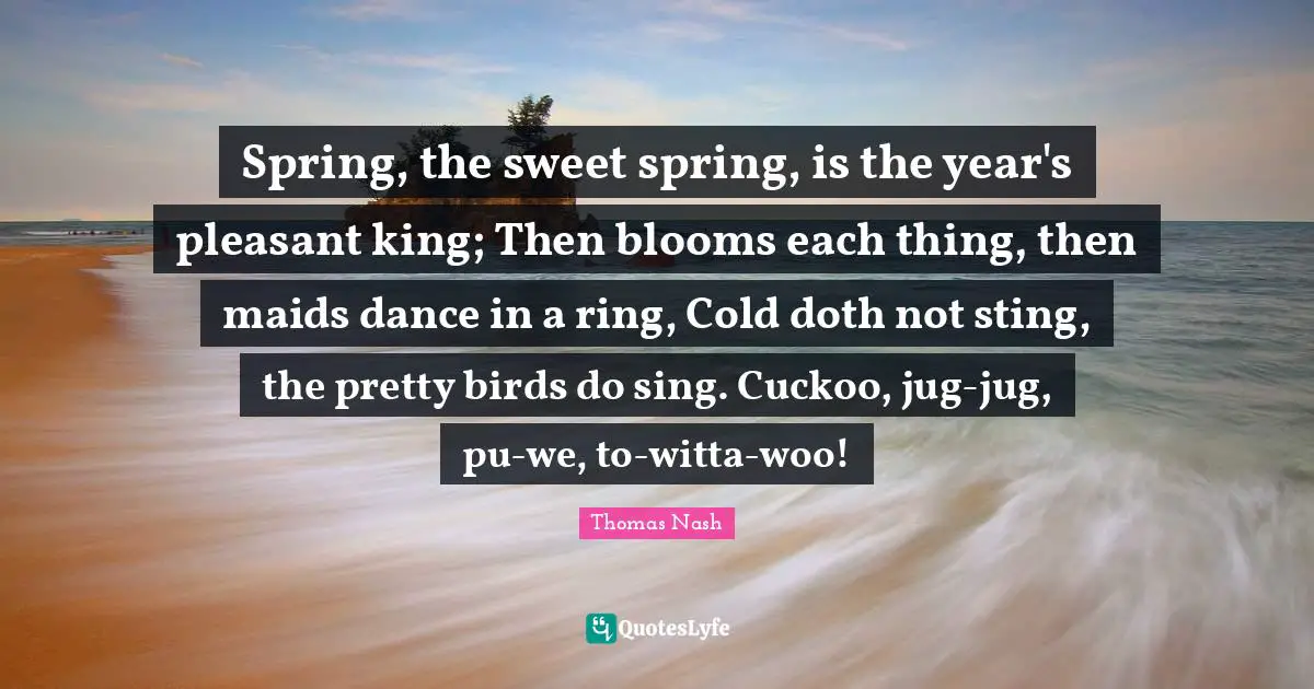 Spring, the sweet spring, is the year's pleasant king; Then blooms each thing, then maids dance in a ring, Cold doth not sting, the pretty birds do sing. Cuckoo, jug-jug, pu-we, to-witta-woo!