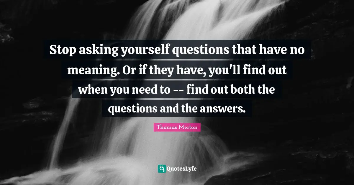 Stop asking yourself questions that have no meaning. Or if they have, you'll find out when you need to -- find out both the questions and the answers.