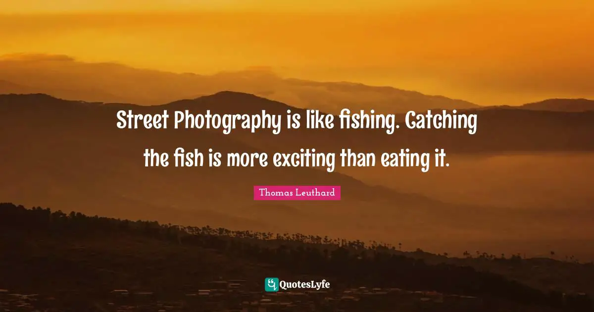 Street Photography is like fishing. Catching the fish is more exciting than eating it.