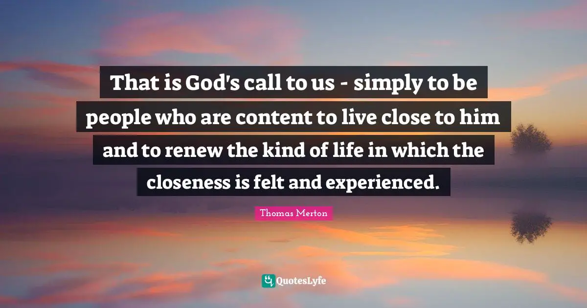 That is God's call to us - simply to be people who are content to live close to him and to renew the kind of life in which the closeness is felt and experienced.