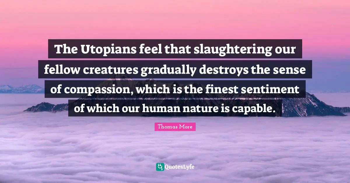 The Utopians feel that slaughtering our fellow creatures gradually destroys the sense of compassion, which is the finest sentiment of which our human nature is capable.