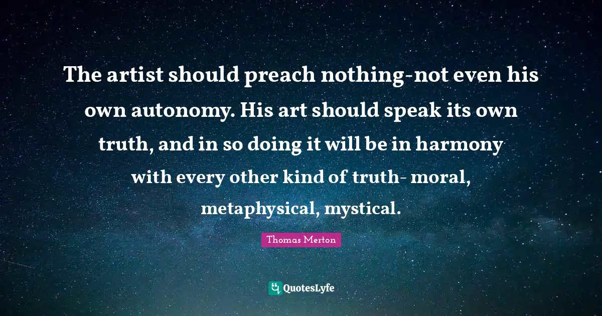 The artist should preach nothing-not even his own autonomy. His art should speak its own truth, and in so doing it will be in harmony with every other kind of truth- moral, metaphysical, mystical.