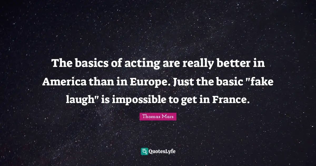 The basics of acting are really better in America than in Europe. Just the basic "fake laugh" is impossible to get in France.