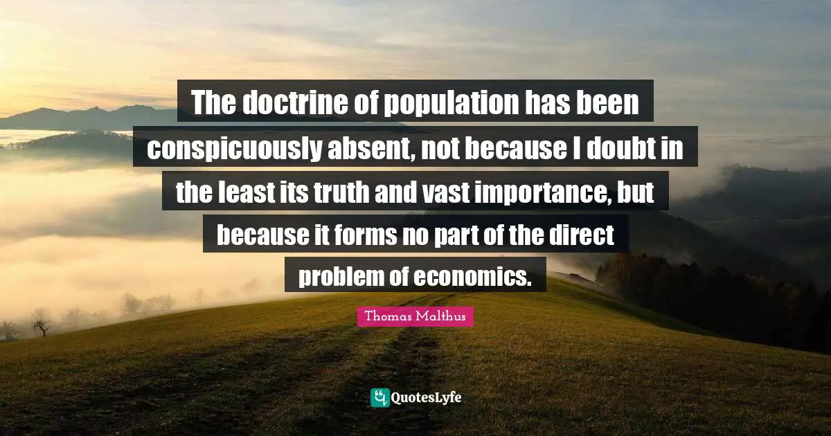 The doctrine of population has been conspicuously absent, not because I doubt in the least its truth and vast importance, but because it forms no part of the direct problem of economics.