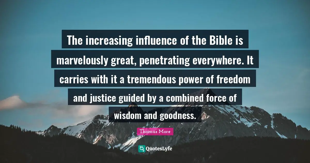 The increasing influence of the Bible is marvelously great, penetrating everywhere. It carries with it a tremendous power of freedom and justice guided by a combined force of wisdom and goodness.