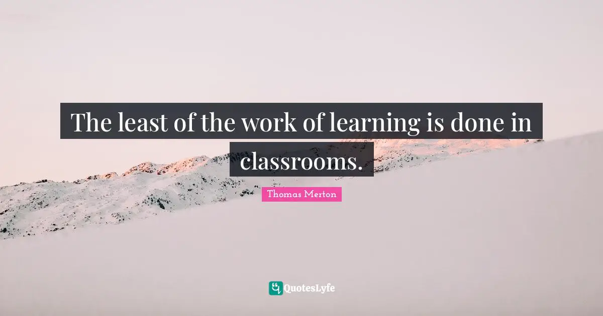 The least of the work of learning is done in classrooms.