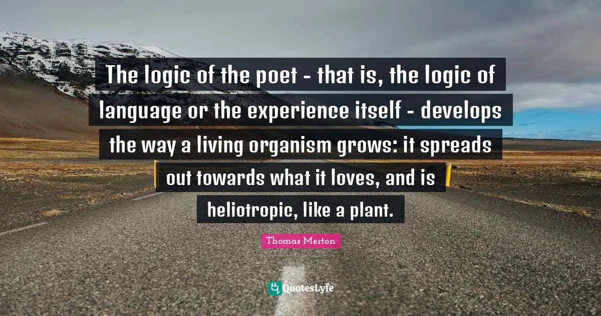 The logic of the poet - that is, the logic of language or the experience itself - develops the way a living organism grows: it spreads out towards what it loves, and is heliotropic, like a plant.