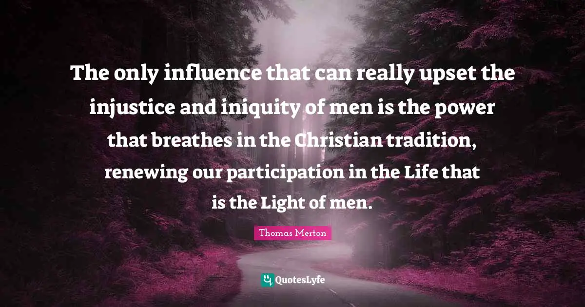 The only influence that can really upset the injustice and iniquity of men is the power that breathes in the Christian tradition, renewing our participation in the Life that is the Light of men.