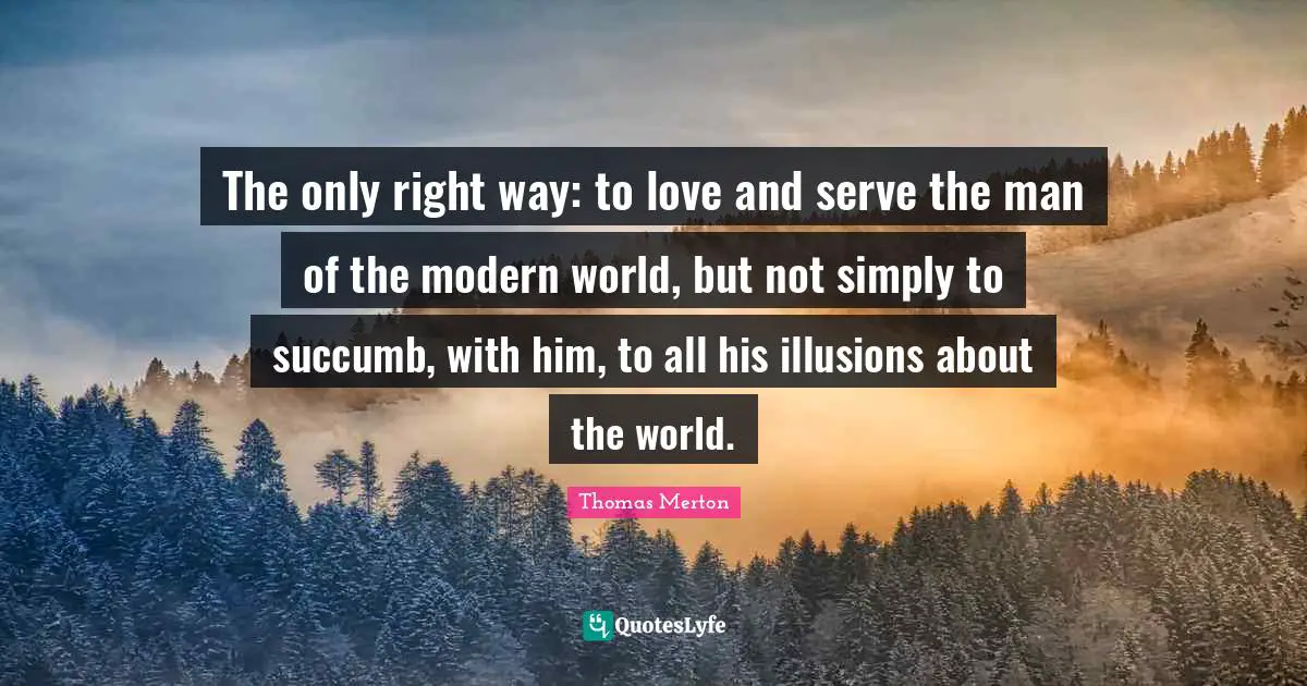The only right way: to love and serve the man of the modern world, but not simply to succumb, with him, to all his illusions about the world.