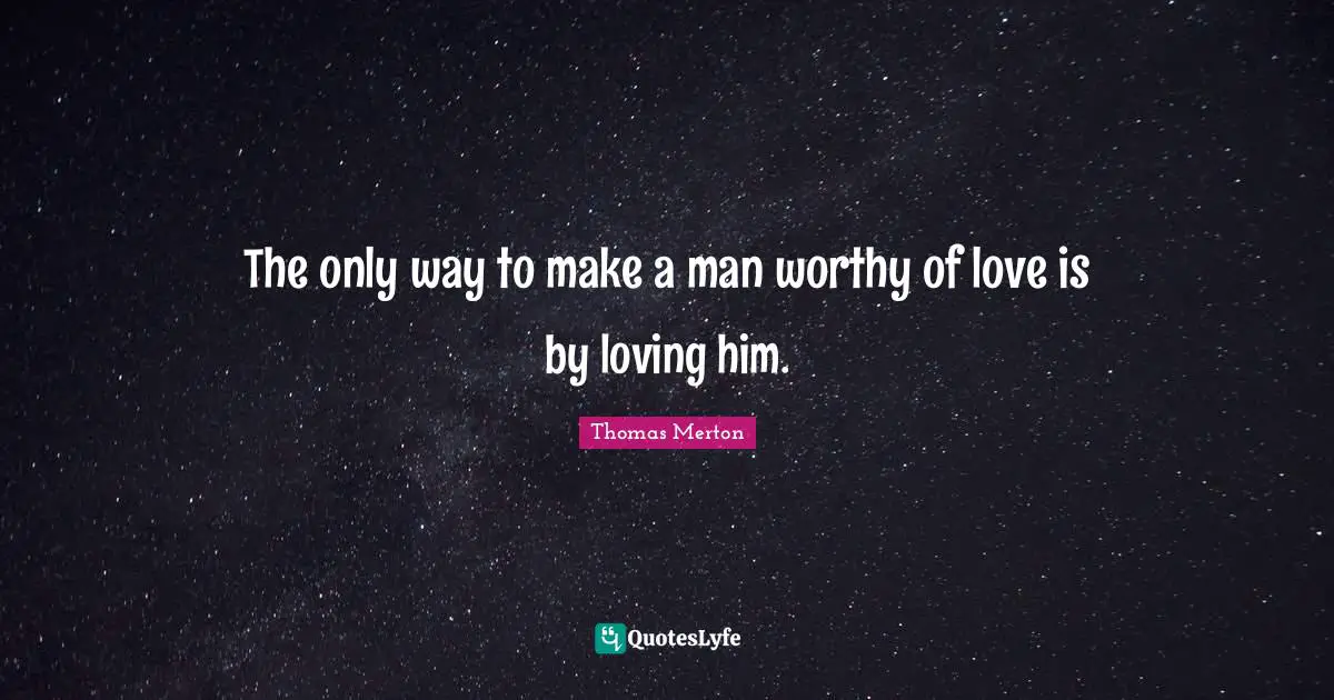 The only way to make a man worthy of love is by loving him.