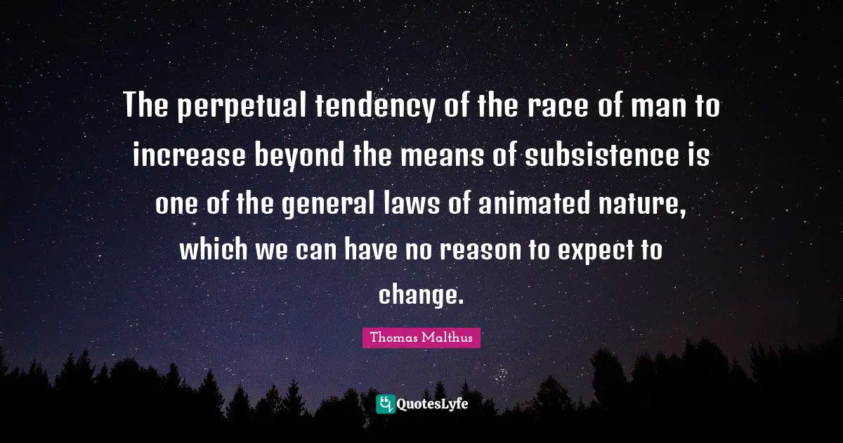 The perpetual tendency of the race of man to increase beyond the means of subsistence is one of the general laws of animated nature, which we can have no reason to expect to change.